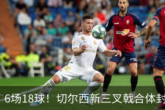 6场18球！切尔西新三叉戟合体封神秘籍，掀进攻狂潮同时防线需加固